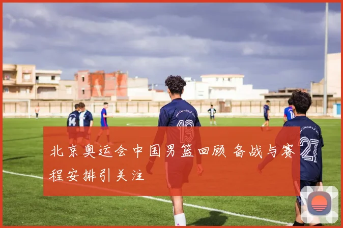 北京奥运会中国男篮回顾 备战与赛程安排引关注