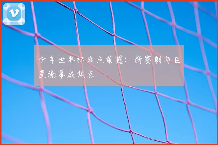 今年世界杯看点前瞻:新赛制与巨星谢幕成焦点