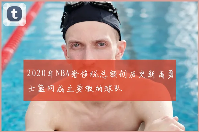 2020年NBA奢侈税总额创历史新高勇士篮网成主要缴纳球队
