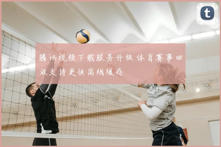 腾讯视频下载服务升级 体育赛事回放支持更快离线缓存