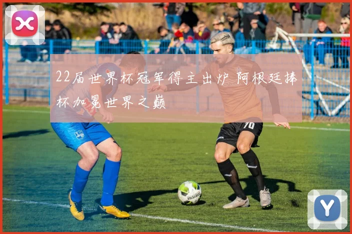 22届世界杯冠军得主出炉 阿根廷捧杯加冕世界之巅