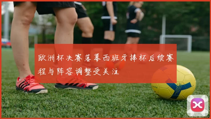 欧洲杯决赛落幕西班牙捧杯后续赛程与阵容调整受关注