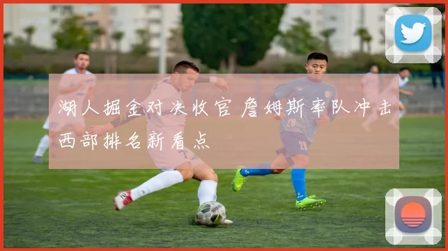 湖人掘金对决收官 詹姆斯率队冲击西部排名新看点