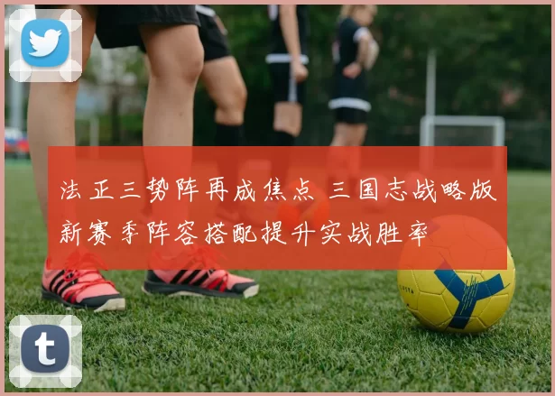 法正三势阵再成焦点 三国志战略版新赛季阵容搭配提升实战胜率