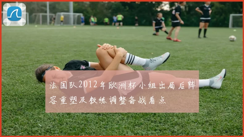 法国队2012年欧洲杯小组出局后阵容重塑及教练调整备战看点