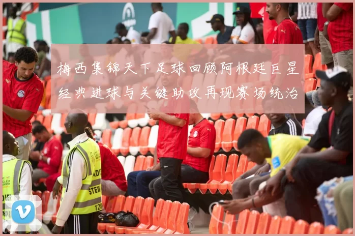 梅西集锦天下足球回顾阿根廷巨星经典进球与关键助攻再现赛场统治力