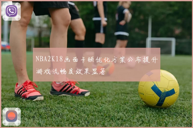 NBA2K18画面卡顿优化方案公布提升游戏流畅度效果显著