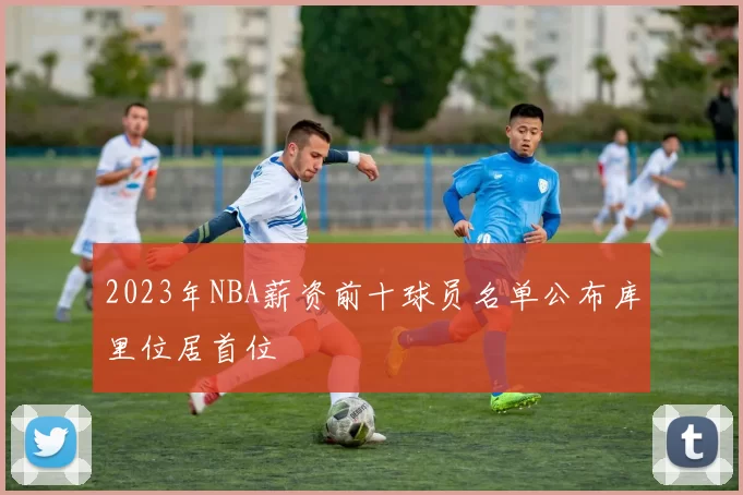 2023年NBA薪资前十球员名单公布库里位居首位