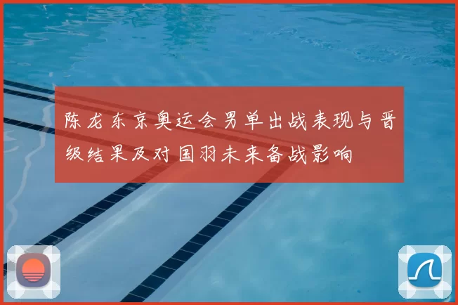 陈龙东京奥运会男单出战表现与晋级结果及对国羽未来备战影响