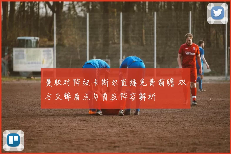 曼联对阵纽卡斯尔直播免费前瞻 双方交锋看点与首发阵容解析