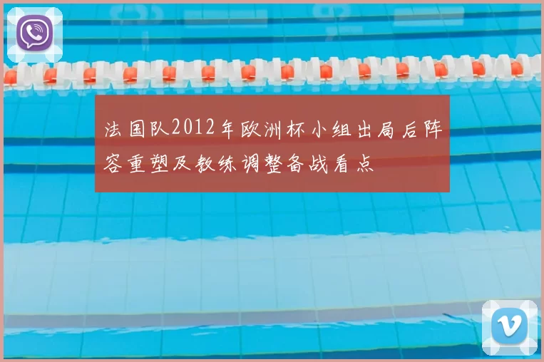 法国队2012年欧洲杯小组出局后阵容重塑及教练调整备战看点