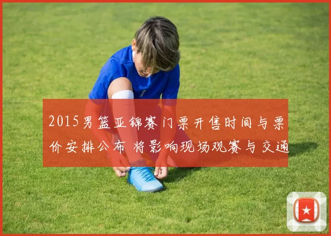 2015男篮亚锦赛门票开售时间与票价安排公布 将影响现场观赛与交通