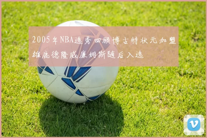 2005年NBA选秀回顾博古特状元加盟雄鹿德隆威廉姆斯随后入选