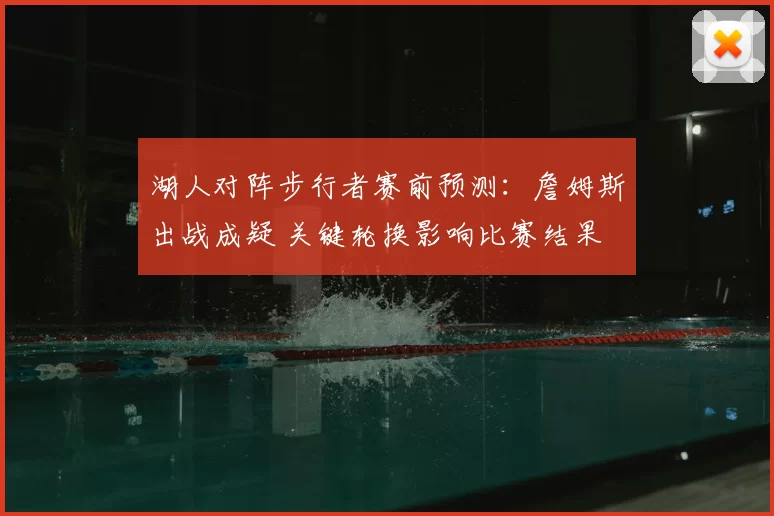 湖人对阵步行者赛前预测:詹姆斯出战成疑 关键轮换影响比赛结果