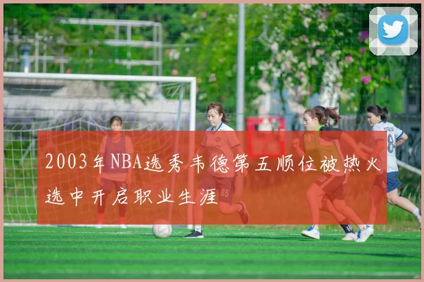 2003年NBA选秀韦德第五顺位被热火选中开启职业生涯