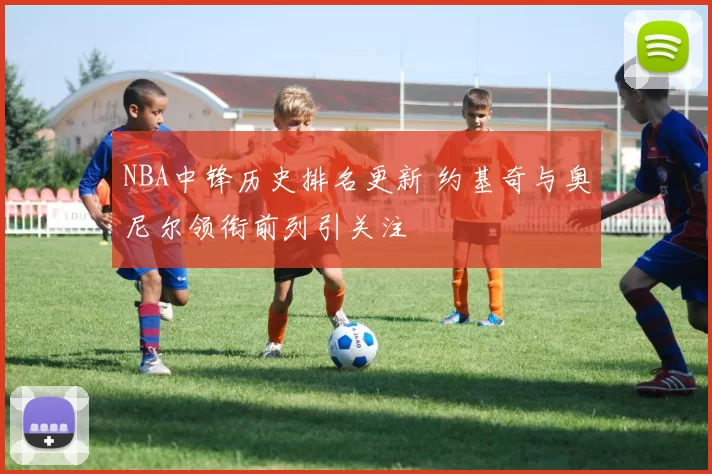 NBA中锋历史排名更新 约基奇与奥尼尔领衔前列引关注