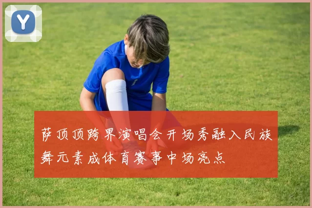 萨顶顶跨界演唱会开场秀融入民族舞元素成体育赛事中场亮点