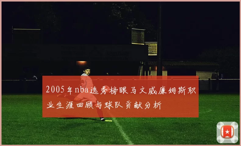 2005年nba选秀榜眼马文威廉姆斯职业生涯回顾与球队贡献分析