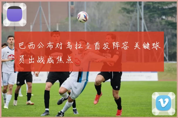 巴西公布对乌拉圭首发阵容 关键球员出战成焦点