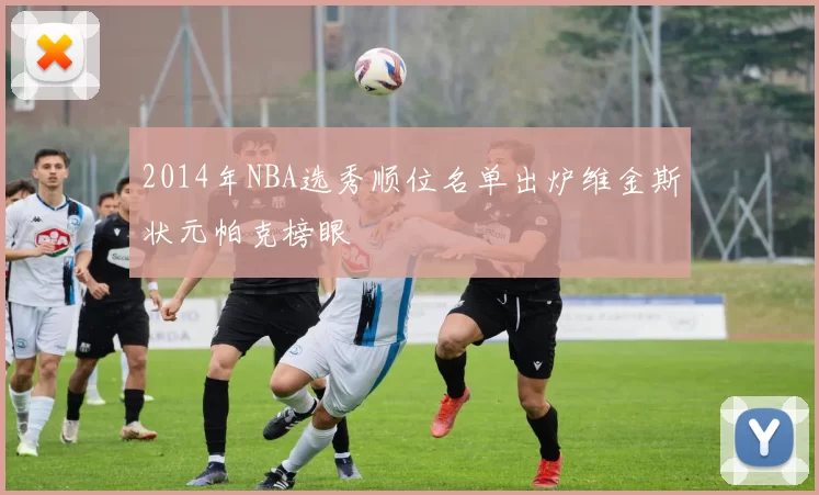 2014年NBA选秀顺位名单出炉维金斯状元帕克榜眼