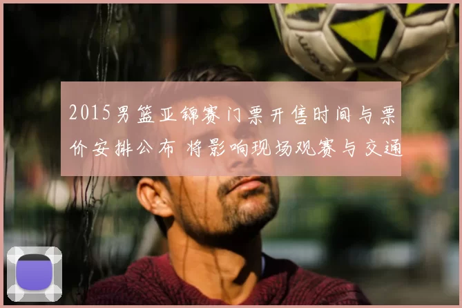2015男篮亚锦赛门票开售时间与票价安排公布 将影响现场观赛与交通