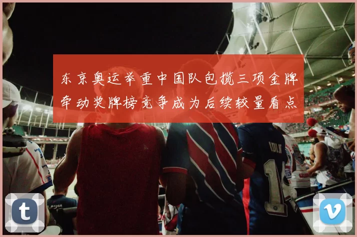 东京奥运举重中国队包揽三项金牌牵动奖牌榜竞争成为后续较量看点