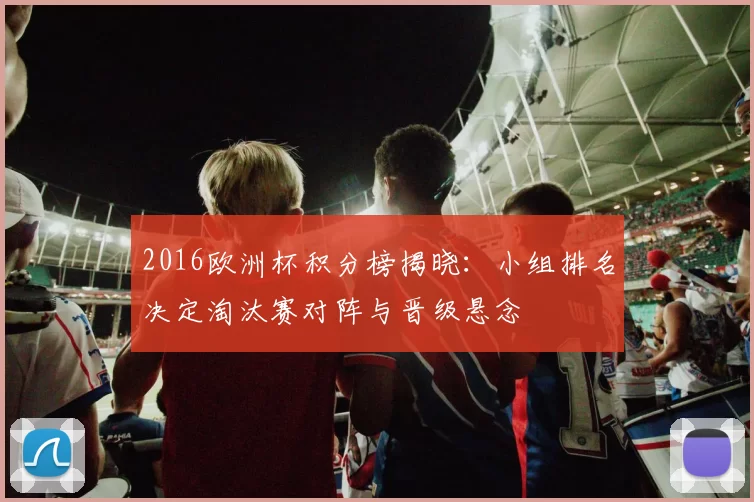 2016欧洲杯积分榜揭晓：小组排名决定淘汰赛对阵与晋级悬念