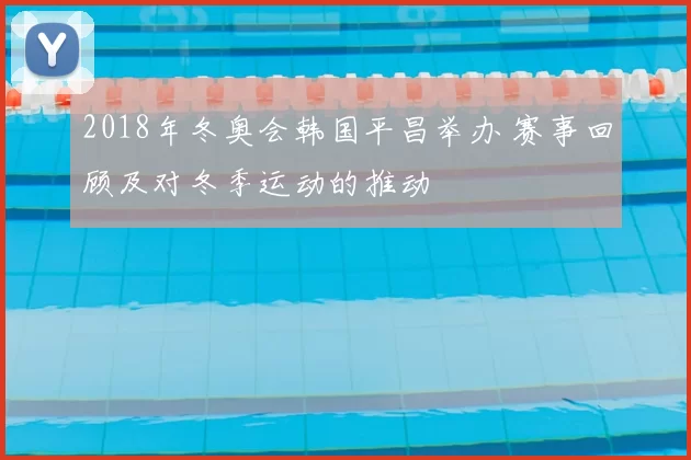 2018年冬奥会韩国平昌举办 赛事回顾及对冬季运动的推动