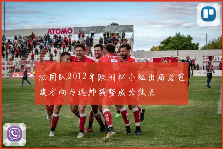 法国队2012年欧洲杯小组出局后重建方向与选帅调整成为焦点