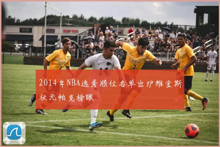 2014年NBA选秀顺位名单出炉维金斯状元帕克榜眼