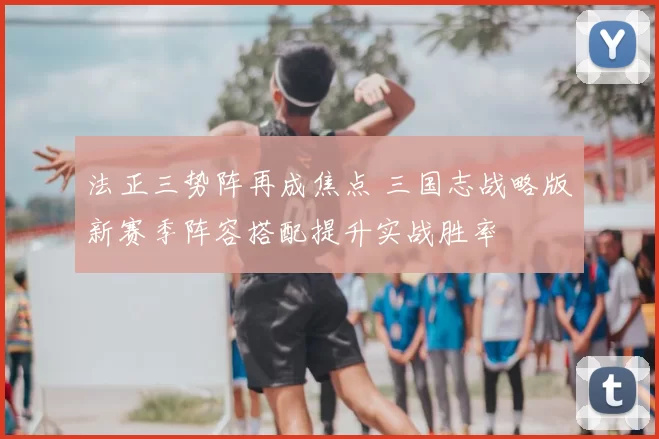 法正三势阵再成焦点 三国志战略版新赛季阵容搭配提升实战胜率