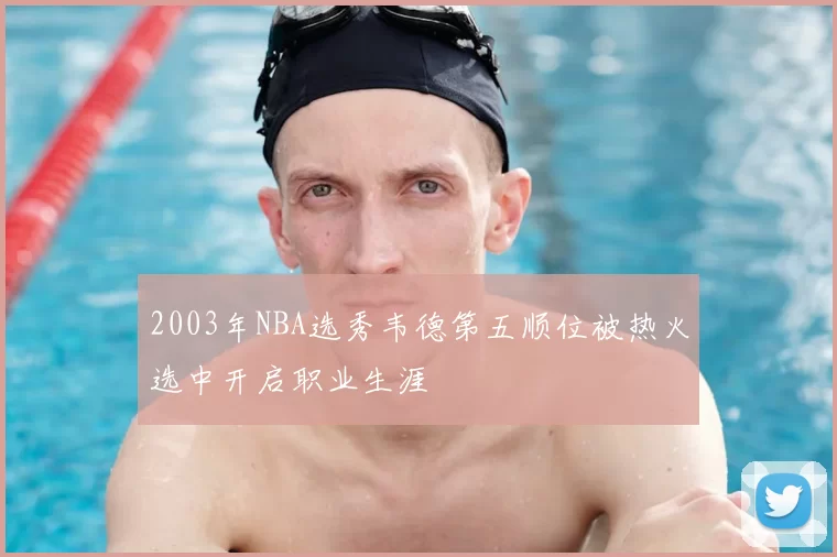 2003年NBA选秀韦德第五顺位被热火选中开启职业生涯