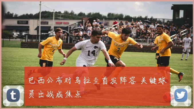 巴西公布对乌拉圭首发阵容 关键球员出战成焦点