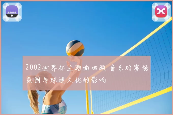 2002世界杯主题曲回顾 音乐对赛场氛围与球迷文化的影响