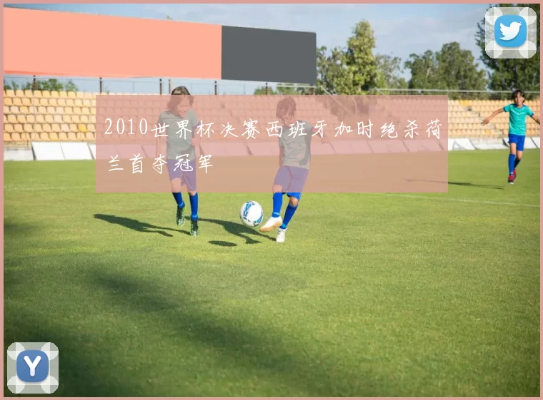 2010世界杯决赛西班牙加时绝杀荷兰首夺冠军