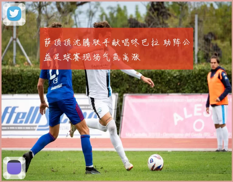 萨顶顶沈腾联手献唱咚巴拉 助阵公益足球赛现场气氛高涨